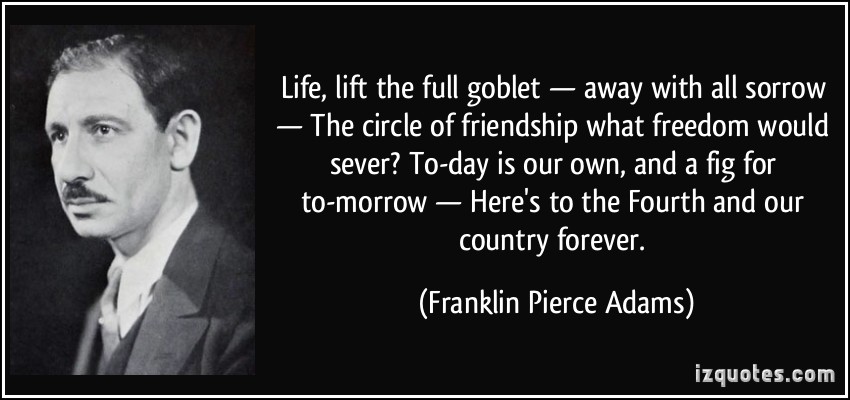 Lift, lift the full goblet—away with all sorrow— The circle of friendship what freedom would sever? To-day is our own, and a fig for to-morrow— Here's to the Fourth and our country forever.  - Franklin Pierce Adams