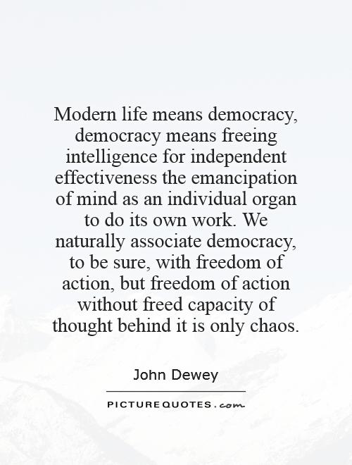 Modern life means democracy, democracy means freeing intelligence for independent effectiveness—the emancipation of mind as an individual organ to do its own work. We naturally associate democracy, to be sure, with freedom of action, but freedom of action without freed capacity of thought behind it is only chaos. - John Dewey