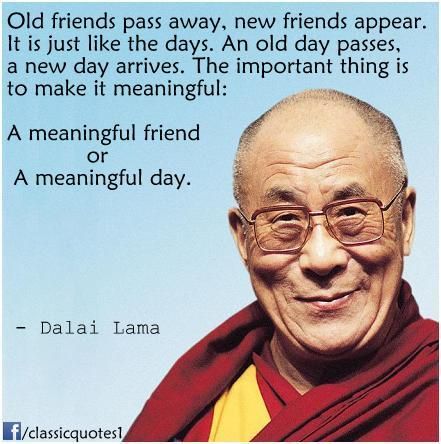 Old friends pass away, new friends appear. It is just like the days. An old day passes, a new day arrives. The important thing is to make it meaningful: a meaningful friend – or a meaningful day.