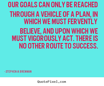 Our goals can only be reached through a vehicle of a plan, in which we must fervently believe, and upon which we must vigorously act. There is no other route to success  - Stephen A Brennan
