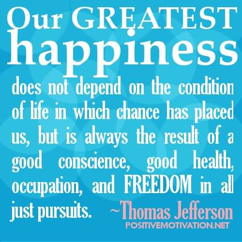 Our greatest happiness does not depend on the condition of life in which chance has placed us, but is always the result of a good conscience, good health, occupation, and freedom in all just pursuits.  - Thomas Jefferson