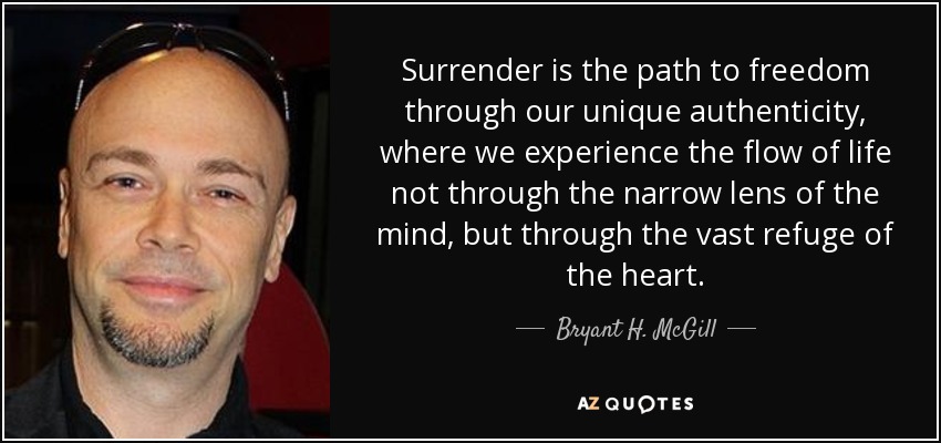 Surrender is the path to freedom through our unique authenticity, where we experience the flow of life not through the narrow lens of the mind, but through the vast refuge of the heart  - Bryant H. McGill