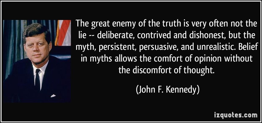 The great enemy of the truth is very often not the lie—deliberate, contrived, and dishonest, but the myth—persistent, persuasive, and unrealistic. Belief in myths allow the comfort of opinion without the discomfort of thought.