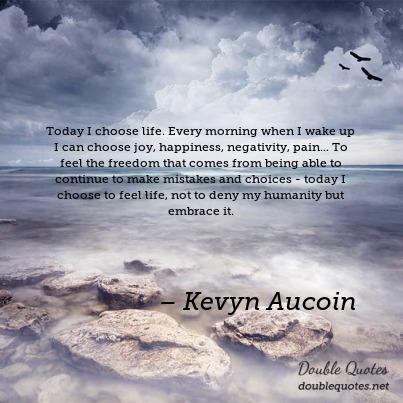 Today I choose life. Every morning when I wake up I can choose joy, happiness, negativity, pain... To feel the freedom that comes from being able to continue to make mistakes and choices - today I choose to feel life, not to deny my humanity but embrace it. - Kevya Aucoin