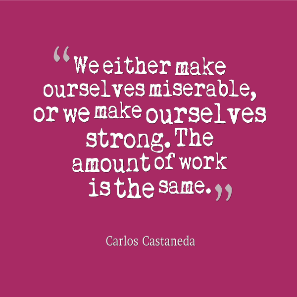 We either make ourselves miserable, or we make ourselves strong. The amount of work is the same.  - Carlos Castaneda