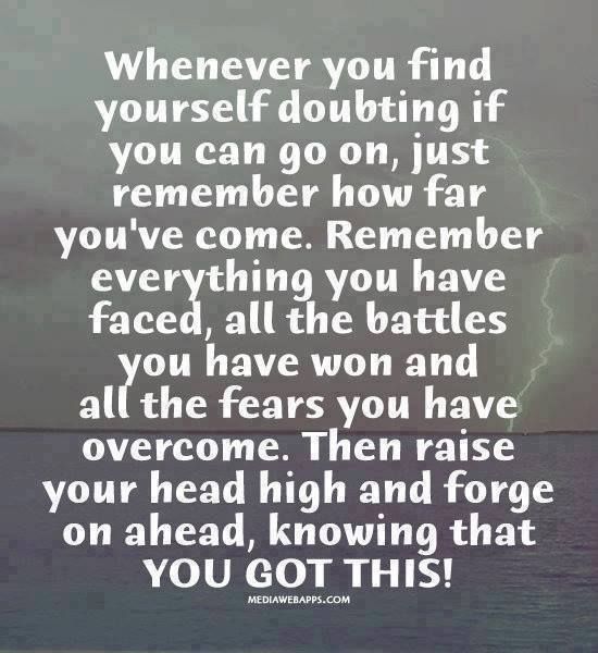 Whenever you find yourself doubting how far you can go. just remember how far you have come. Remember everything you have faced, all the battles you have won, and all the fears you have overcome. Then raise your head high and forge on ahead, knowing that you got this!