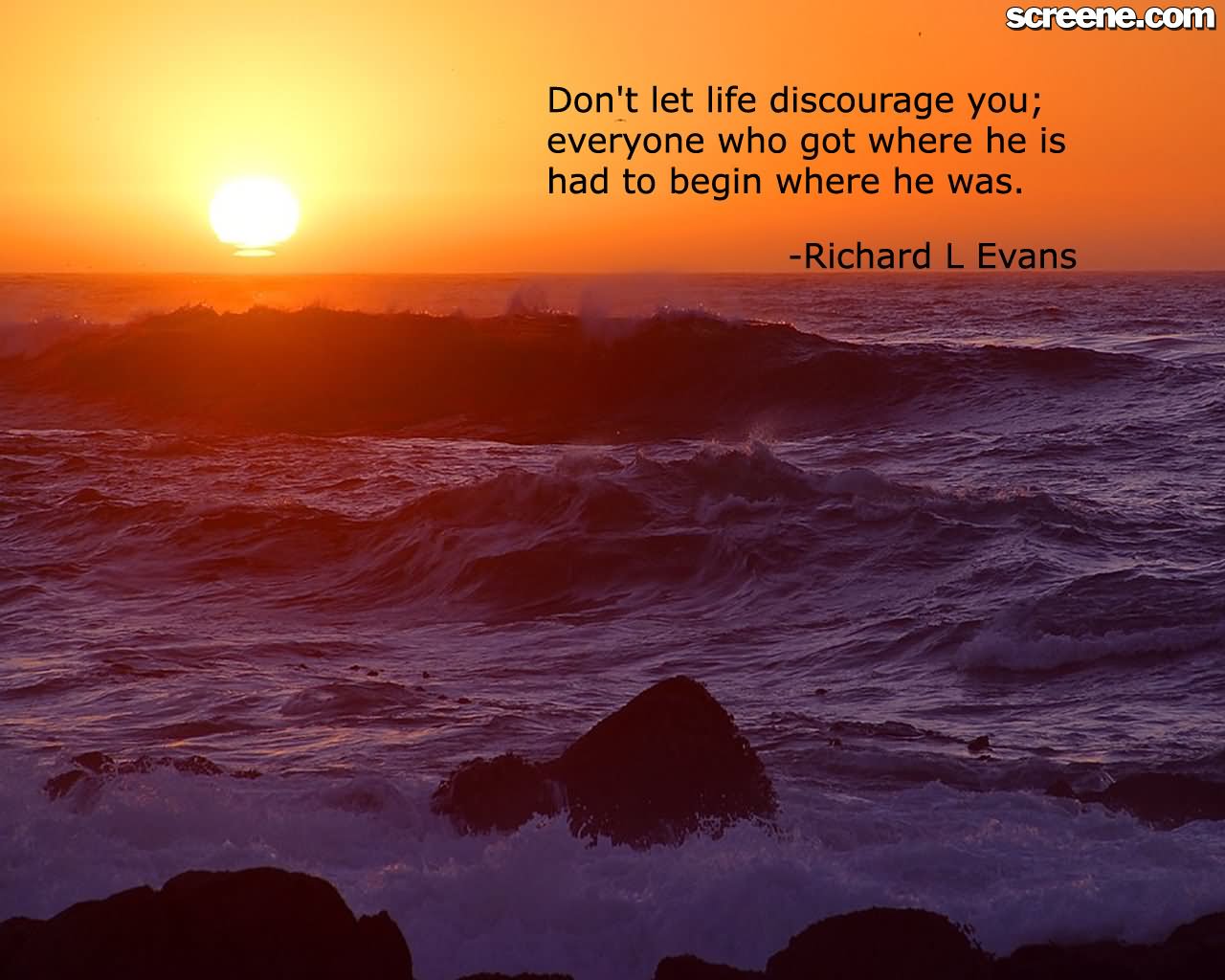 Don’t let life discourage you; everyone who got where he is had to begin where he was.