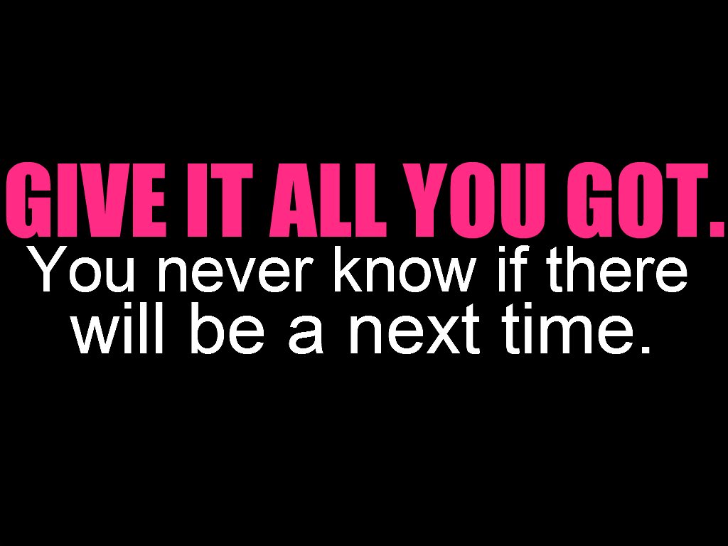 Give it all you got. You never know if there will be a next time.