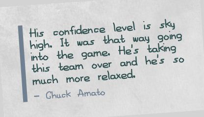 His confidence level is sky high. It was that way going into the game. He's taking this team over and he's so much more relaxed.  - Chuck Amato