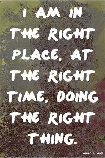 I am in the right place, at the right time, doing the right thing.  - Louise L. Hay.