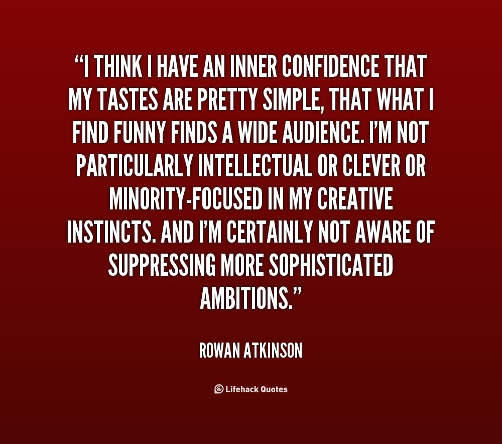 I think I have an inner confidence that my tastes are pretty simple, that what I find funny finds a wide audience. I'm not particularly intellectual or clever or minority-focused in my creative instincts. And I'm certainly not aware of suppressing more sophisticated ambitions.  Rowan Atkinson