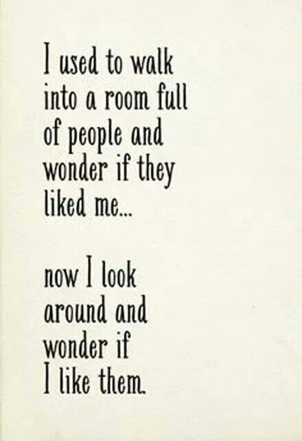 I used to walk into a room full of people and wonder if they liked me. Now I look around and wonder if I like them.