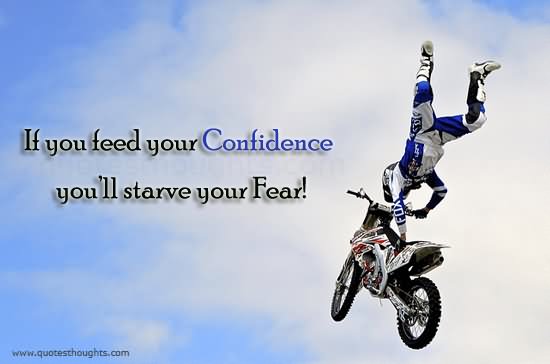 If you feed your confidence, you’ll starve your fear.