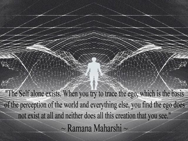 The Self alone exists. When you try to trace the ego, which is the basis of the perception of the world and everything else, you find the ego does not exist at all and neither does all this creation that you see.   Ramana Maharshi