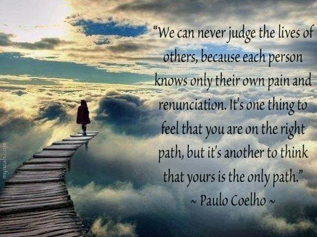We can never judge the lives of others, because each person knows only their own pain and renunciation. It’s one thing to feel that you are on the right path, but it’s another to think that yours is the only path.