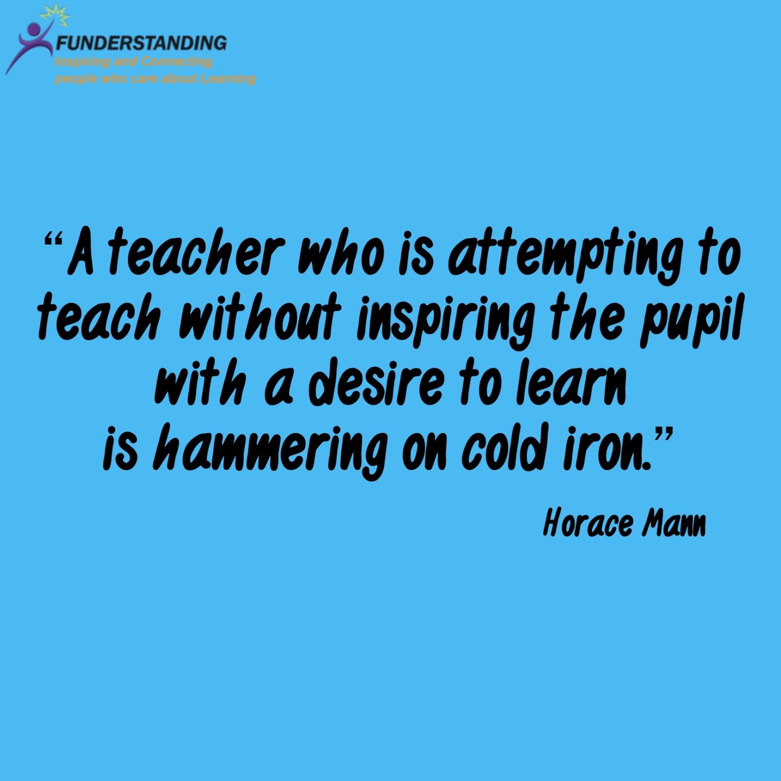 A teacher who is attempting to teach without inspiring the pupil with a desire to learn is hammering on cold iron.  -  Horace Mann