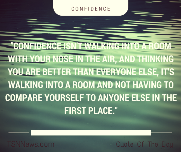 Confidence isn't walking into the room with your nose in the air, and thinking you are better than everyone else, it's walking into a room and not having to compare yourself to anyone in the first place.