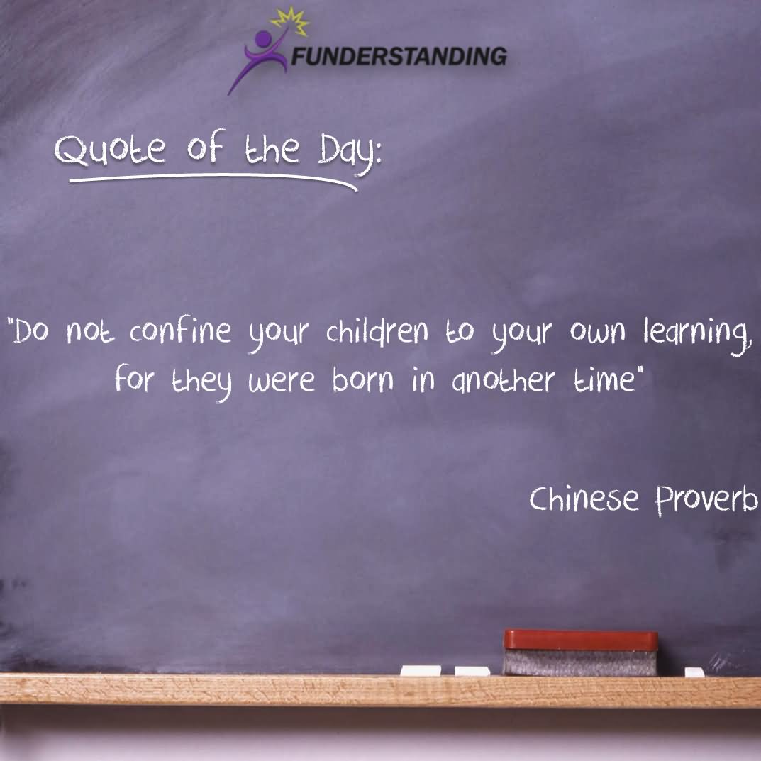 Do not confine your children to your own learning, for they were born in another time.  -  Chinese Proverb