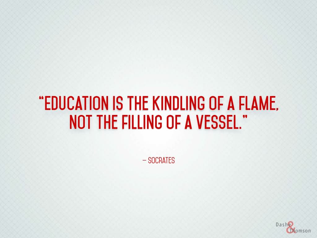 Education is the kindling of a flame, not the filling of a vessel.  - Socrates