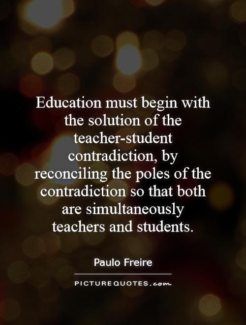 Education must begin with the solution of the student-teacher contradiction, by reconciling the poles of the contradiction so that both are simultaneously teachers and students. -  Paulo Freire