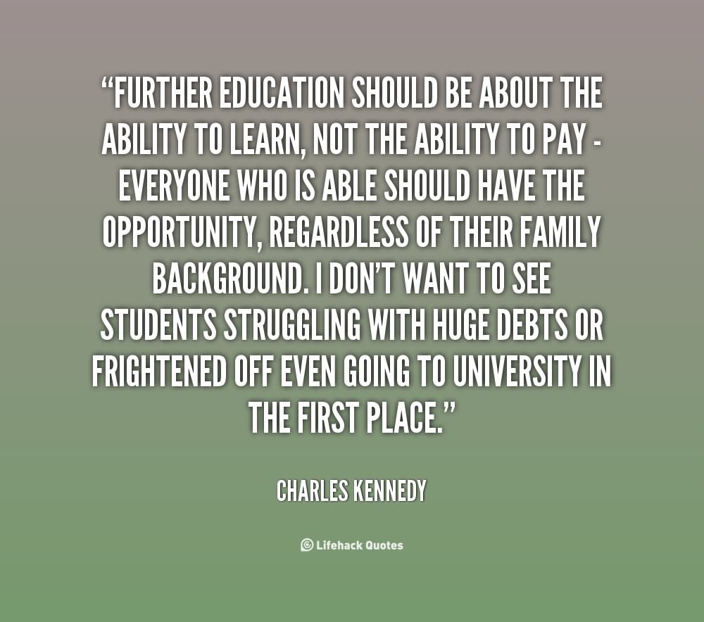 Further Education should be about the ability to learn, not the ability to pay – everyone who is able should have the opportunity, regardless of their family background. I don’t want to see students struggling with huge debts or frightened off even going to university in the first place.