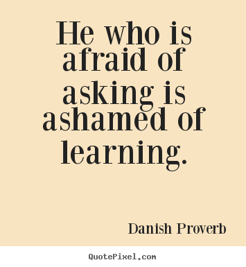 He who is afraid of asking is ashamed of learning.   -  Danish Proverb