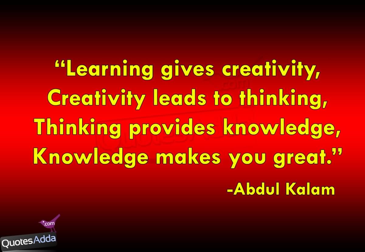 Learning gives creativity. Creativity leads to thinking. Thinking provides knowledge. Knowledge makes you great.  -  A.P.J. Abdul Kalam
