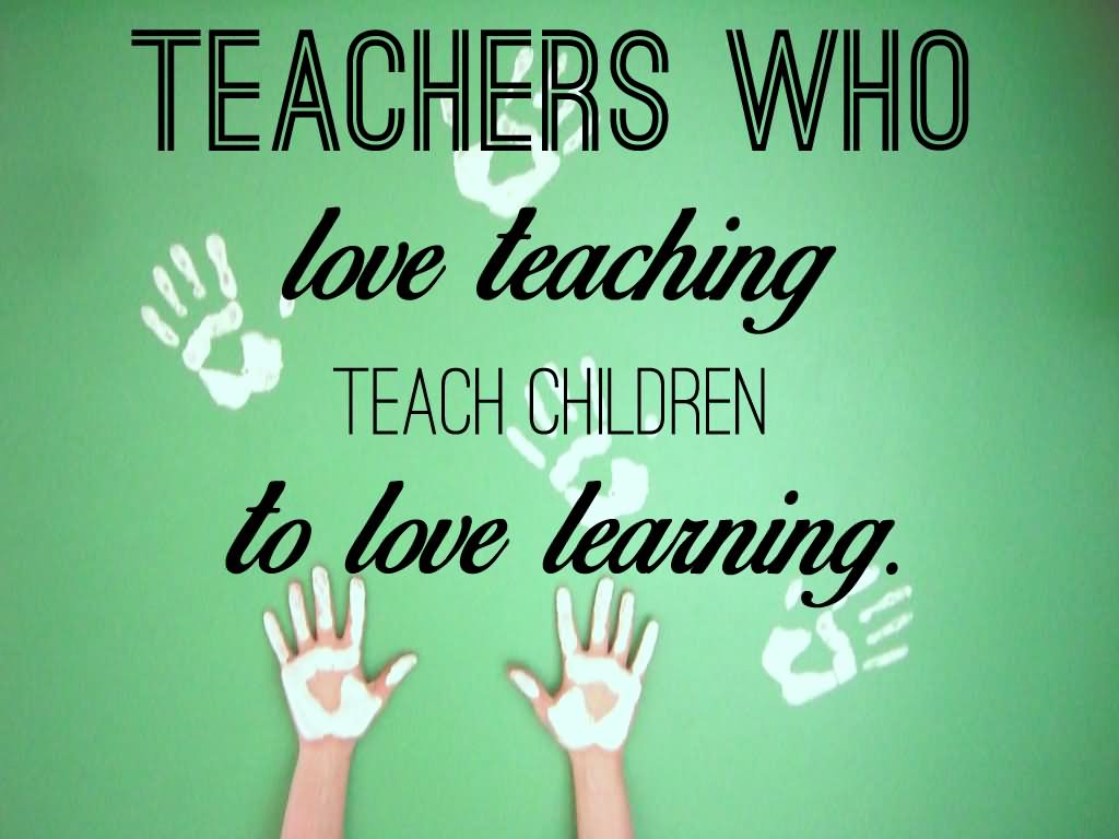 Teachers Who Love Teaching, Teach Children to Love Learning.