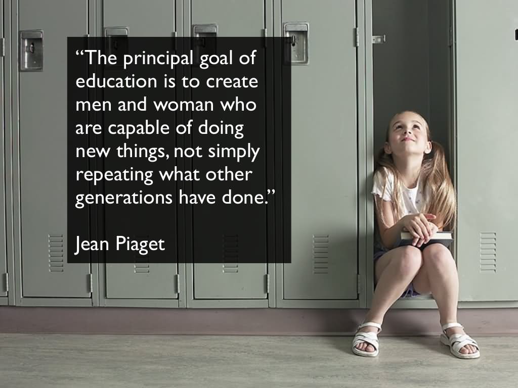 The principle goal of education in the schools should be creating men and women who are capable of doing new things, not simply repeating what other generations have done; men and women who are creative, inventive and discoverers, who can be critical and verify, and not accept, everything they are offered.  -  Jean Piaget