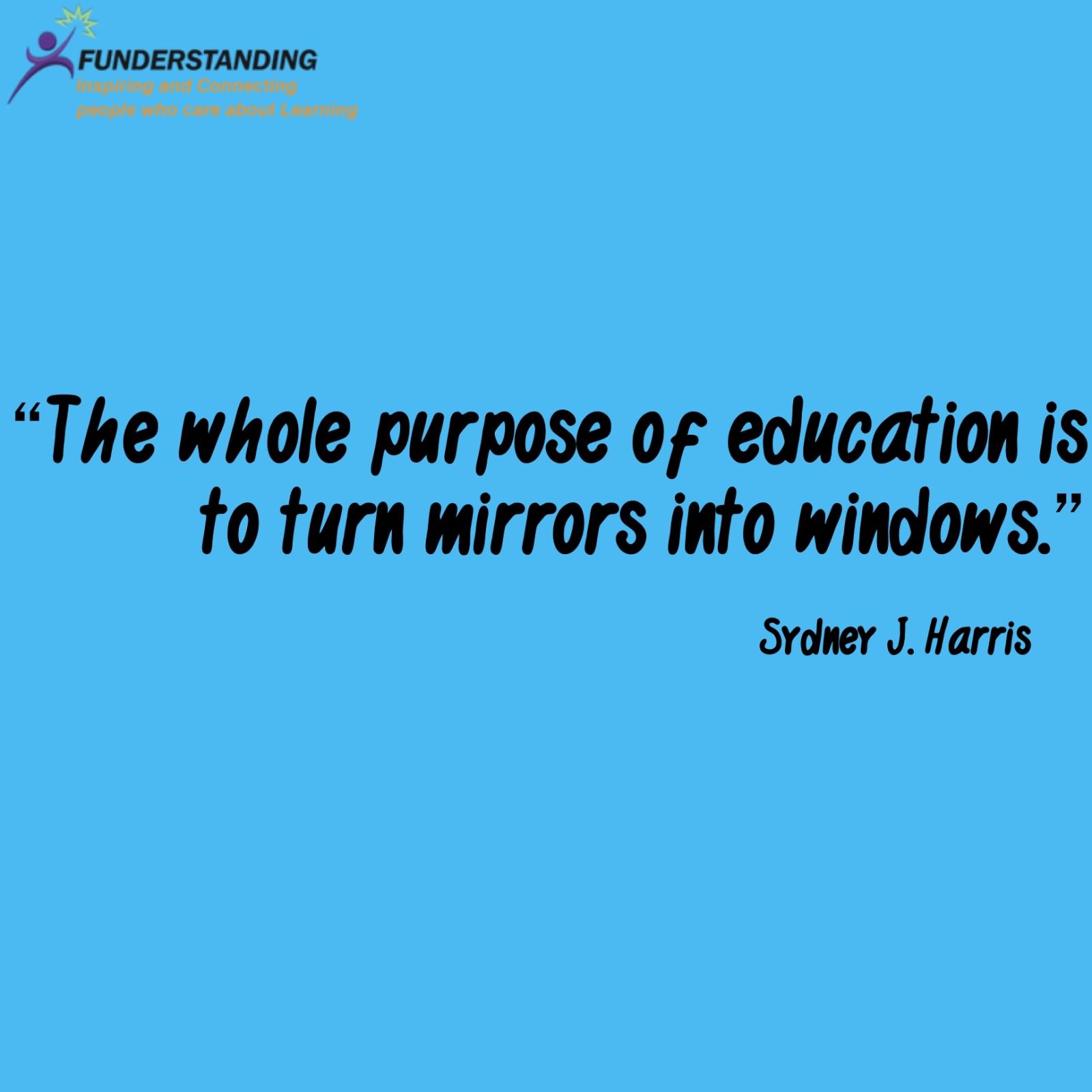 The whole purpose of education is to turn mirrors into windows. - Sydney J. Harris