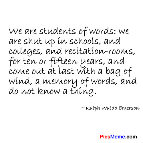 We are students of words: we are shut up in schools, and colleges, and recitationrooms, for ten or fifteen years, and come out at last with a bag of wind, a memory of words, and do not know a thing. -  Ralph Waldo Emerson