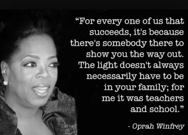 For everyone of us that succeeds, it's because there's somebody there to show you the way out. The light doesn't always necessarily have to be in your family; for me it was teachers and school.  -  Oprah Winfrey