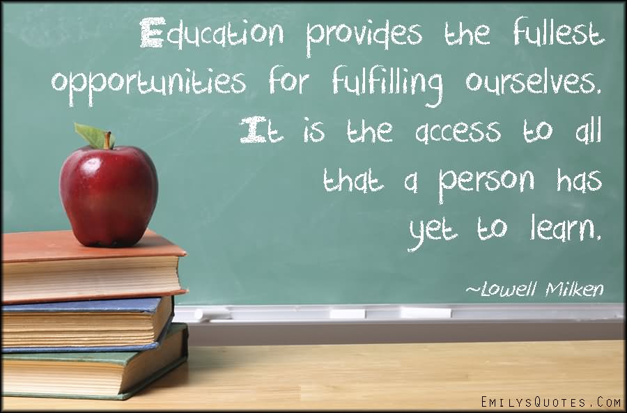 Education provides the fullest opportunities for fulfilling ourselves. It is the access to all that a person has yet to learn.  -  Lowell Milken