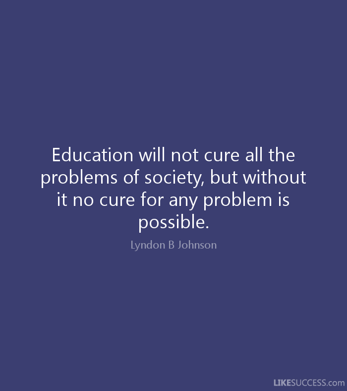 Education will not cure all the problems of society, but without it no cure for any problem is possible.  - Lyndon B. Johnson