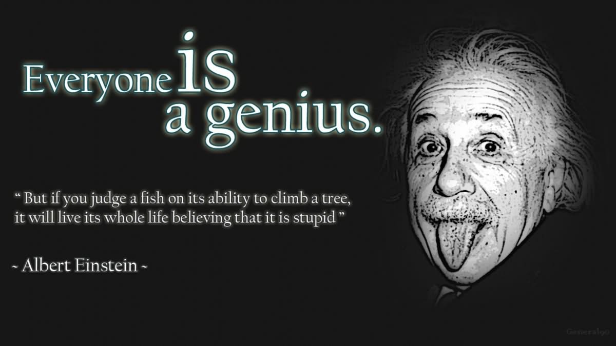 Everybody is a genius. But if you judge a fish by its ability to climb a tree, it will live its whole life believing that it is stupid.  -  Albert Einstein 1
