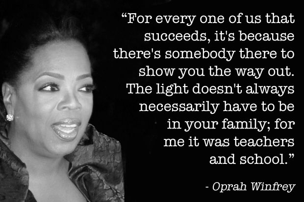 For everyone of us that succeeds, it's because there's somebody there to show you the way out. The light doesn't always necessarily have to be in your family; for me it was teachers and school.  -  Oprah Winfrey