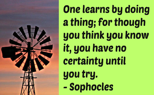 One learns by doing a thing; for though you think you know it, you have no certainty until you try.  -  Sophocles