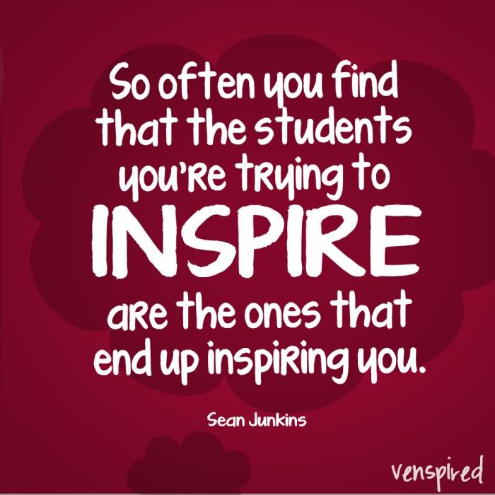 So often you find that the students you’re trying to inspire are the ones that up end inspiring you.
