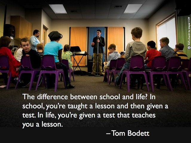 The difference between school and life In school, you're taught a lesson and then given a test. In life, you're given a test that teaches you a lesson.  - Tom Bodett