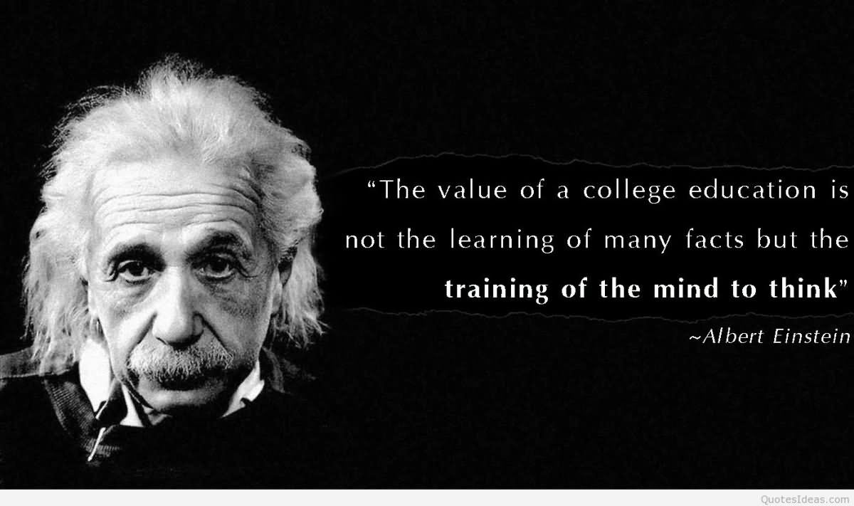 The value of a college education is not the learning of many facts but the training of the mind to think.  - Albert Einstein