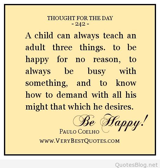 A child can teach an adult three things: to be happy for no reason, to always be busy with something, and to know how to demand with all his might that which he desires.- Paulo Coelho