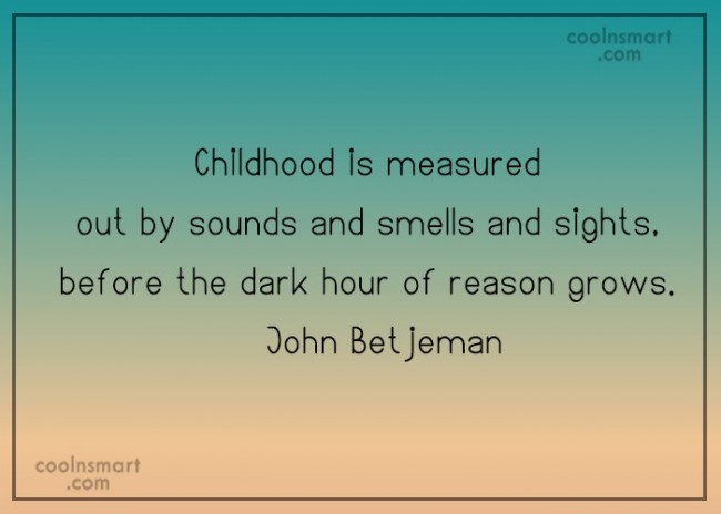Childhood is measured out by sounds and smells and sights, before the dark hour of reason grow   John Betjeman