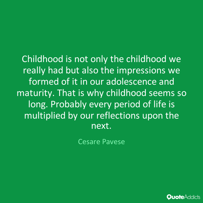 Childhood is not only the childhood we really had but also the impressions we formed of it in our adolescence and maturity. That is why childhood seems so long. Probably every period of life is multiplied by our reflections upon the next. - Cesare Pavese