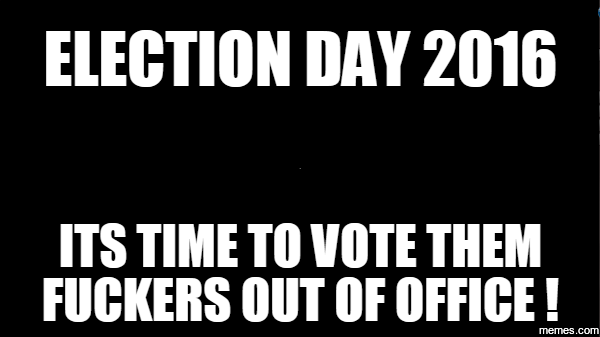 Election Day 2016 Its Time To Vote Them Fuckers Out Of Office