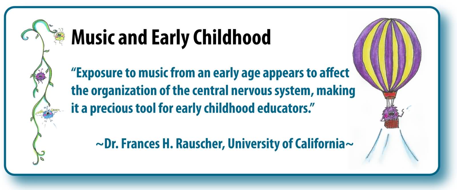 Exposure to music at an early age appears to affect the organization of the central nervous system making it a precious tool for early childhood educators  - Dr. Frances H. Rauscher