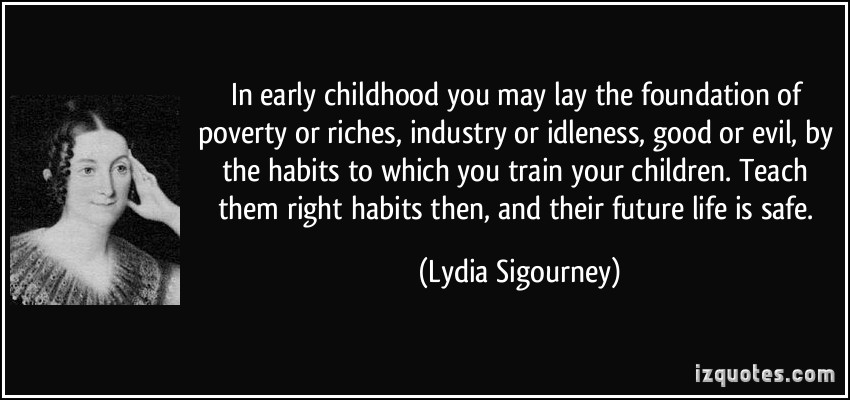 In early childhood you may lay the foundation of poverty or riches, industry or idleness, good or evil, by the habits to which you train your children. Teach them right habits then, and their future life is safe.-Lydia Sigourney