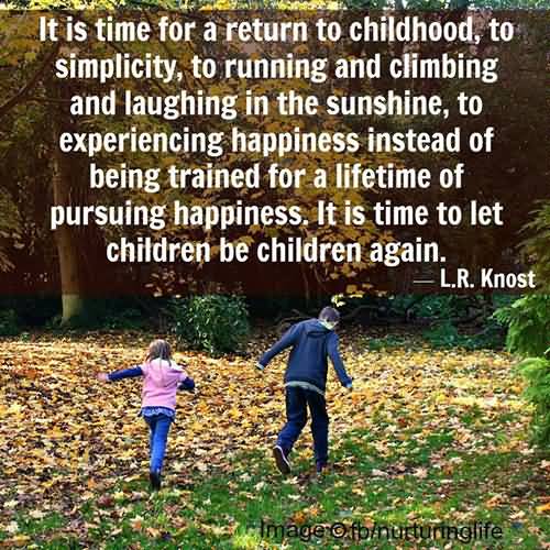 It is time for a return to childhood, to simplicity, to running and climbing and laughing in the sunshine, to experiencing happiness instead of being trained for a lifetime of pursuing happiness. It is time to let children be children again.