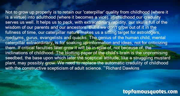 Not to grow up properly is to retain our ‘caterpillar’ quality from childhood (where it is a virtue) into adulthood (where it becomes a vice). In childhood our credulity serves us well. It helps us to pack, with extraordinary rapidity, our skulls full of the wisdom of our parents and our ancestors. But if we don’t grow out of it in the fullness of time, our caterpillar nature makes us a sitting target for astrologers, mediums, gurus, evangelists and quacks. The genius of the human child, mental caterpillar extraordinary, is for soaking up information and ideas, not for criticizing them. If critical faculties later grow it will be in spite of, not because of, the inclinations of childhood. The blotting paper of the child’s brain is the unpromising seedbed, the base upon which later the sceptical attitude, like a struggling mustard plant, may possibly grow. We need to replace the automatic credulity of childhood with the constructive scepticism of adult science.