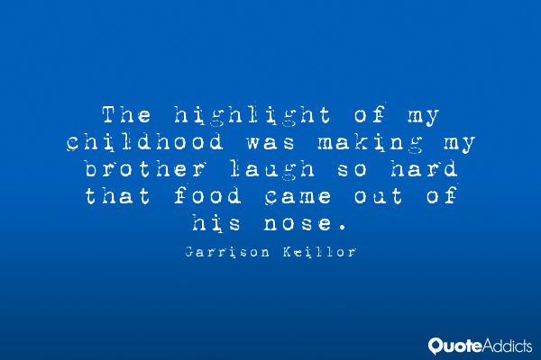 The highlight of my childhood was making my brother laugh so hard that food came out of his nose. - Garrison Keillor