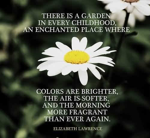 There is a garden in every childhood, an enchanted place where colors are brighter, the air softer, and the morning more fragrant than ever again.